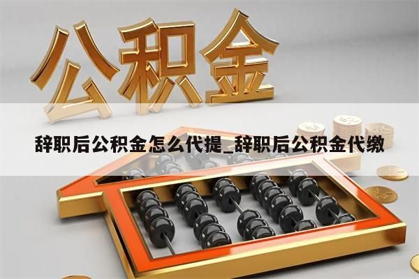 辞职后公积金怎么代提_辞职后公积金代缴