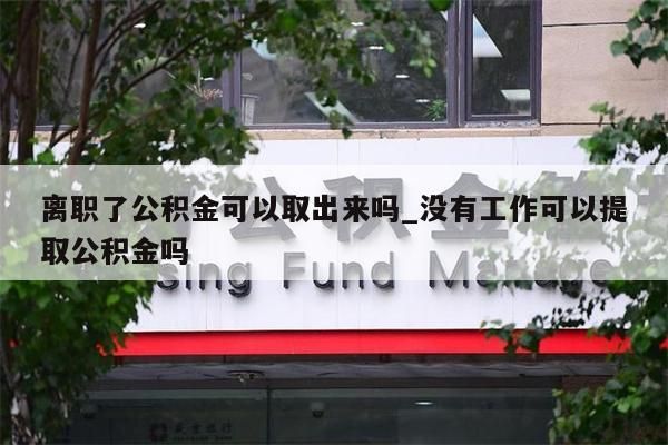 离职了公积金可以取出来吗_没有工作可以提取公积金吗